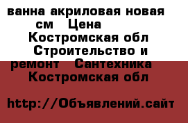 ванна акриловая новая 170см › Цена ­ 2 500 - Костромская обл. Строительство и ремонт » Сантехника   . Костромская обл.